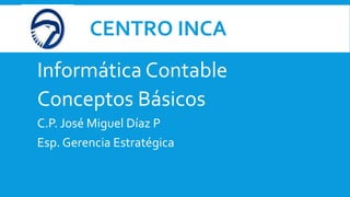 CENTRO INCA
Informática Contable
Conceptos Básicos
C.P. José Miguel Díaz P
Esp. Gerencia Estratégica
 