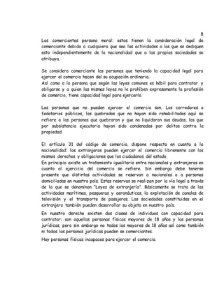 8
Los comerciantes persona moral: estos tienen la consideración legal de
comerciante debido a cualquiera que sea las actividades a las que se dediquen
esto independientemente de la nacionalidad que a las propias sociedades se
atribuya.
Se considera comerciante las personas que teniendo la capacidad legal para
ejercer el comercia hacen del su ocupación ordinaria.
Así como a la persona que según las leyes comunes es hábil para contratar y
obligarse y a quien las mismas leyes no le prohíben expresamente la profesión
de comercio, tiene capacidad legal para ejercerlo.
Las personas que no pueden ejercer el comercio son. Los corredores o
fedatarios públicos, los quebrados que no hayan sido rehabilitados aquí se
refiere a las personas que quebraron y que no liquidaron sus deudas, los que
por subsistencia ejecutoria hayan sido condenados por delitos contra la
propiedad.
El artículo 31 del código de comercio, dispone respecto en cuanta a la
nacionalidad: los extranjeros pueden ejercer el comercio libremente con los
mismos derechos y obligaciones que los ciudadanos del estado.
En principio existe un tratamiento igualitario entre nacionales y extranjeros en
cuanto al ejercicio del comercio se refiere. Sin embargo debe tenerse
presente que distintas actividades se reservan a nacionales o a personas
domiciliadas en nuestro país. Estas reservas se realizan por la vía legal a través
de lo que se denominan “Leyes de extranjería”. Básicamente se trata de las
actividades marítimas, pesqueras y aeronáuticas, la explotación de canales de
televisión y el transporte de pasajeros. Las sociedades constituidas en el
extranjero también pueden desarrollar su objeto en nuestro país.
En nuestro derecho existen dos clases de individuos con capacidad para
contratar: son aquellas personas físicas mayores de 18 años y las personas
jurídicas, pero sin embargo no todos los mayores de 18 años así como también
ni todas las personas jurídicas pueden se comerciantes.
Hay personas físicas incapaces para ejercer el comercio.
 