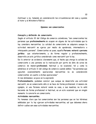 10
Continuar o no, tomando en consideración las circunstancias del caso y oyendo
al tutor y al Ministerio Público
Quienes son comerciantes
Concepto y definición de comerciante.
Según el artículo 10 del Código de comercio colombiano, “son comerciantes las
personas que profesionalmente se ocupan en alguna de las actividades que la
ley considera mercantiles. La calidad de comerciante se adquiere aunque la
actividad mercantil se ejerza por medio de apoderado, intermediario o
interpuesta persona”. Comerciantes es pues, aquella Persona natural o persona
jurídica que voluntariamente, y de forma regular y profesionalmente,
desarrolla un acto jurídico considerado como mercantil por la ley.
De lo anterior se evidencia claramente que, el hecho que otorga la calidad de
comerciante a una persona es la realización por parte de ésta de actos de
comercio de manera profesional, habitual y no ocasional, tal y como lo
establece el artículo 11 del código de comercio cuando señala: “las personas que
ejecuten ocasionalmente operaciones mercantiles no se considerarán
comerciantes en cuanto a dichas operaciones.”
Si nos detenemos un poco en la expresión
Profesionalmente, podemos concluir que aunque se desarrolle una actividad
mercantil, se es comerciante sólo si se hace de forma profesional. A manera de
ejemplo, si una Persona natural vende su casa, o sus muebles, no lo está
haciendo de forma profesional ni habitual, es un acto ocasional que en ningún
momento lo convierte en comerciante.
Actividades mercantiles.
Ya tenemos claro que los comerciantes son las personas que en los términos
señalados por la ley ejercen actividades mercantiles, así que debemos ahora
definir cuáles son esas actividades mercantiles.
 