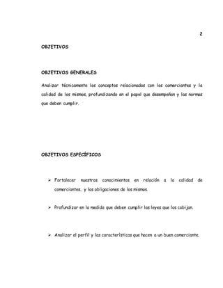 2
OBJETIVOS
OBJETIVOS GENERALES
Analizar técnicamente los conceptos relacionados con los comerciantes y la
calidad de los mismos, profundizando en el papel que desempeñan y las normas
que deben cumplir.
OBJETIVOS ESPECÍFICOS
 Fortalecer nuestros conocimientos en relación a la calidad de
comerciantes, y las obligaciones de los mismos.
 Profundizar en la medida que deben cumplir las leyes que los cobijan.
 Analizar el perfil y las características que hacen a un buen comerciante.
 
