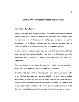 3
ENSAYO PARA EXPOSICION SOBRE COMERCIANTE
“Con Miras a Ser Mejores”
Porque la sociedad está exigiendo calidad, los futuros profesionales debemos
empezar desde ya, a buscar los métodos más adecuados para aprender, irlos
me mejorando con el tiempo en la medida que avanzamos en nuestro
aprendizaje, no olvidemos entonces que de nosotros depende nuestra
formación, somos los más interesados y si no; es el momento de serlo.
En este orden de ideas es preciso decir que para darle cumplimiento debemos
seguir una serie de responsabilidades y parámetros u obligaciones que están
sustentadas en la cámara de comercio para todo aquel que quiera ser
comerciante.
Estar matriculado en la cámara de comercio y cumplir con sus deberes y
obligaciones logra demostrar que es un comerciante confiable.
Mirándolo desde este punto de vista, llegamos a comprobar que el comerciante
es en términos generales una persona natural o jurídica que se dedica
habitualmente al comercio; pero hay que tener presente que las personas que
realizan un acto de comercio ocasional son sujeto accidental de comercio, mas
no son comerciantes, (articulo 11 del código de comercio); entonces podemos
decir que la calidad de comerciante se adquiere en el momento que la persona
 