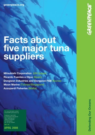 greenpeace.org




Facts about
five major tuna
suppliers
Mitsubishi Corporation (UK/Japan)
Ricardo Fuentes e Hijos (Spain)
Dongwon Industries and Dongwon F&B (Korea)
Moon Marine (Taiwan/Singapore)
Azzopardi Fisheries (Malta)
                                                                        Defending Our Oceans




For more information contact:
enquiries@int.greenpeace.org

Published in April 2008
by Greenpeace International
Ottho Heldringstraat 5
                                             © Greenpeace/Roger Grace




1066 AZ Amsterdam
The Netherlands
Tel: +31 20 7182000
REF: 142


APRIL 2008
 