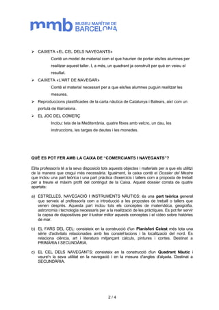  CAIXETA «EL CEL DELS NAVEGANTS» 
Conté un model de material com el que haurien de portar els/les alumnes per 
realitzar aquest taller. I, a més, un quadrant ja construït per què en veieu el 
resultat. 
 CAIXETA «L'ART DE NAVEGAR» 
Conté el material necessari per a que els/les alumnes puguin realitzar les 
mesures. 
 Reproduccions plastificades de la carta nàutica de Catalunya i Balears, així com un 
portulà de Barcelona. 
 EL JOC DEL COMERÇ 
Inclou: tela de la Mediterrània, quatre fitxes amb velcro, un dau, les 
instruccions, les targes de deutes i les monedes. 
QUÈ ES POT FER AMB LA CAIXA DE “COMERCIANTS I NAVEGANTS”? 
El/la professor/a té a la seva disposició tots aquests objectes i materials per a que els utilitzi 
de la manera que cregui més necessària. Igualment, la caixa conté el Dossier del Mestre 
que inclou una part teòrica i una part pràctica d'exercicis i tallers com a proposta de treball 
per a treure el màxim profit del contingut de la Caixa. Aquest dossier consta de quatre 
apartats: 
a) ESTRELLES, NAVEGACIÓ I INSTRUMENTS NÀUTICS: és una part teòrica general 
que serveix al professor/a com a introducció a les propostes de treball o tallers que 
venen després. Aquesta part inclou tots els conceptes de matemàtica, geografia, 
astronomia i tecnologia necessaris per a la realització de les pràctiques. Es pot fer servir 
la capsa de diapositives per il·lustrar millor aquests conceptes i el vídeo sobre històries 
de mar. 
b) EL FARS DEL CEL: consisteix en la construcció d'un Planisferi Celest més tota una 
sèrie d'activitats relacionades amb les constel·lacions i la localització del nord. Es 
relaciona ciència, art i literatura mitjançant càlculs, pintures i contes. Destinat a 
PRIMÀRIA I SECUNDÀRIA. 
c) EL CEL DELS NAVEGANTS: consisteix en la construcció d'un Quadrant Nàutic i 
veure'n la seva utilitat en la navegació i en la mesura d'angles d'alçada. Destinat a 
SECUNDÀRIA. 
2 / 4 
 