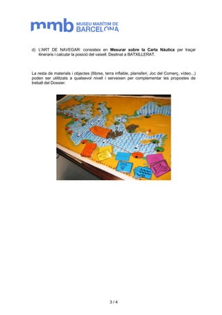 d) L'ART DE NAVEGAR: consisteix en Mesurar sobre la Carta Nàutica per traçar 
itineraris i calcular la posició del vaixell. Destinat a BATXILLERAT. 
La resta de materials i objectes (llibres, terra inflable, planisferi, Joc del Comerç, vídeo...) 
poden ser utilitzats a qualsevol nivell i serveixen per complementar les propostes de 
treball del Dossier. 
3 / 4 
 