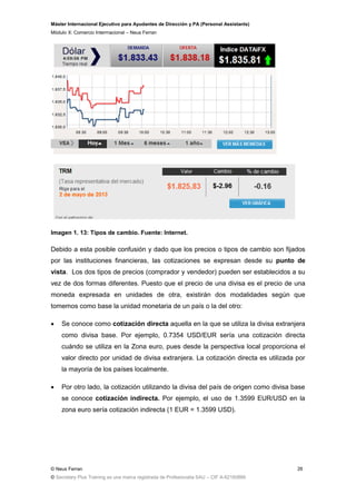 Máster Internacional Ejecutivo para Ayudantes de Dirección y PA (Personal Assistants)
Módulo X: Comercio Interrnacional – Neus Ferran
© Neus Ferran
© Secretary Plus Training es una marca registrada de Profesionalia SAU – CIF A-62160866
26
Imagen 1. 13: Tipos de cambio. Fuente: Internet.
Debido a esta posible confusión y dado que los precios o tipos de cambio son fijados
por las instituciones financieras, las cotizaciones se expresan desde su punto de
vista. Los dos tipos de precios (comprador y vendedor) pueden ser establecidos a su
vez de dos formas diferentes. Puesto que el precio de una divisa es el precio de una
moneda expresada en unidades de otra, existirán dos modalidades según que
tomemos como base la unidad monetaria de un país o la del otro:
 Se conoce como cotización directa aquella en la que se utiliza la divisa extranjera
como divisa base. Por ejemplo, 0.7354 USD/EUR sería una cotización directa
cuándo se utiliza en la Zona euro, pues desde la perspectiva local proporciona el
valor directo por unidad de divisa extranjera. La cotización directa es utilizada por
la mayoría de los países localmente.
 Por otro lado, la cotización utilizando la divisa del país de origen como divisa base
se conoce cotización indirecta. Por ejemplo, el uso de 1.3599 EUR/USD en la
zona euro sería cotización indirecta (1 EUR = 1.3599 USD).
 