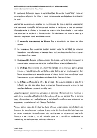 Máster Internacional Ejecutivo para Ayudantes de Dirección y PA (Personal Assistants)
Módulo X: Comercio Interrnacional – Neus Ferran
© Neus Ferran
© Secretary Plus Training es una marca registrada de Profesionalia SAU – CIF A-62160866
27
En cualquiera de los dos casos, si aumenta el tipo de cambio (euros/dólar) indica un
incremento en el precio del dólar y, como consecuencia una bajada en la cotización
del euro.
Las teorías que pretenden explicar los movimientos del tipo de cambio proporcionan
una base para predecirlo, así como para explicar la razón por la que se producen
diferencias entre la oferta y la demanda de una moneda determinada, lo que implica
una alteración de su precio o tipo de cambio. Dichas diferencias entre la oferta y la
demanda se pueden deber a diversas causas:
1. El comercio internacional de bienes. Por la adquisición de bienes en otros
países.
2. La inversión. Las personas pueden desear variar la cantidad de recursos
financieros que colocan en el exterior, tanto en inversiones productivas como en
inversiones financieras.
3. Especulación. Basada en la adquisición de divisas o venta de las mismas con la
esperanza de obtener una ganancia en el cambio de una moneda por otra.
4. El arbitraje. Que consiste en adquirir la moneda en un mercado por un precio
inferior e, instantáneamente, venderla en otro distinto por un precio superior. Con
lo que se consigue una ganancia segura, al mismo tiempo, que permite que todos
los mercados tengan cotizaciones similares de las diversas divisas.
5. La inflación diferencial o nivel de precios de un país respecto a otro. Si la
inflación es más baja atrae tanto inversiones financieras como turismo ya que
resulta más barato consumir en dicho país.
Los países pueden obtener una ventaja en el comercio internacional si se manipula el
valor de su moneda artificialmente influyendo en el tipo de cambio. Por lo general
estas intervenciones son realizadas por la participación en el mercado abierto de las
autoridades monetarias del país (Bancos Centrales).
Algunos países tratan de devaluar su divisa o frenar su apreciación con el objetivo de
favorecer las exportaciones y reforzar la economía. Un tipo de cambio bajo hace que
los bienes y servicios nacionales sean más baratos para los extranjeros y, por tanto,
favorece la exportación y, por el contrario, para los consumidores nacionales los
productos y bienes importados se hacen más caros.
 