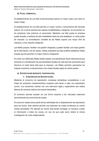Máster Internacional Ejecutivo para Ayudantes de Dirección y PA (Personal Assistants)
Módulo X: Comercio Interrnacional – Neus Ferran
© Neus Ferran
© Secretary Plus Training es una marca registrada de Profesionalia SAU – CIF A-62160866
43
d) FILIAL COMERCIAL.
El establecimiento de una filial comercial propia supone un mayor coste y por tanto un
mayor riesgo.
El establecimiento de una filial permite un mayor control y conocimiento del mercado
exterior. En muchos sectores las mejores rentabilidades y márgenes, se encuentran en
los escalones más próximos al consumidor. Mediante una filial propia la empresa
puede acceder a sectores de alta rentabilidad sobre los que establecer un cierto poder
de mercado. La consolidación contable de las filiales supone una mayor cifra de
ingresos y unos mayores márgenes.
Las filiales propias, facilitan una gestión integrada y pueden facilitar una mejor gestión
de la información y de los stocks. Inditex propietaria de Zara prefiere establecer filiales
propias que les permiten un mejor control e integración.
El contar con diferentes filiales facilita realizar una planificación fiscal internacional que
tomando en consideración las peculiaridades fiscales de cada país las aproveche para
disminuir el coste fiscal total para la empresa. Las filiales permiten aprovechar los
mejores incentivos o subvenciones y los costes fiscales bajos de ciertos países.
e) EXPORTACION MEDIANTE COOPERACION.
1. CONSORCIOS DE EXPORTACIÓN.
Mediante el consorcio de exportación, empresas domésticas competidoras o con
líneas de productos complementarios cooperan para llevar a cabo una exportación
común. Los consorcios cuentan con una estructura legal y organizativa que realiza
labores de comercio exterior de manera sistemática.
El consorcio permite acceder de una forma conjunta a los mercados exteriores
aprovechando las economías de escala.
El consorcio realiza buena parte de las actividades de un departamento de exportación
para los socios. Este sistema permite una reducción de costes al efectuar en común
ciertas actividades. Por ejemplo es mucho más barato investigar un mercado y pasar
la información a todos los socios, en vez de que cada socio realice la misma
investigación de modo independiente.
 