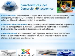 Características del
                       Comercio      lectrónico

5- Interactividad: A diferencia de la mayor parte de medios tradicionales (salvo, hasta
cierto punto, el teléfono), el comercio electrónico permite una comunicación en
ambos sentidos entre el comerciante y el consumidor.

6- Densidad de la información: Es la cantidad y calidad de la información disponible a
todos los participantes en el mercado. En el comercio electrónico se incrementa
drásticamente, hay aumento de la competencia real, efectiva.

7- Personalización: El comercio electrónico permite personalizar la información a
mostrar al consumidor Mostrar su nombre, anunciar artículos en función de sus
intereses o de compras anteriores, etc.
 
