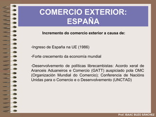 COMERCIO EXTERIOR: ESPAÑA Prof. ISAAC BUZO SÁNCHEZ Incremento do comercio exterior a causa de: Ingreso de España na UE (1986) Forte crecemento da economía mundial Desenvolvemento de políticas librecambistas: Acordo xeral de Aranceis Aduaneiros e Comercio (GATT) auspiciado pola OMC (Organización Mundial do Comercio); Conferencia de Nacións Unidas para o Comercio e o Desenvolvemento (UNCTAD) 