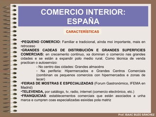 COMERCIO INTERIOR: ESPAÑA Prof. ISAAC BUZO SÁNCHEZ CARACTERÍSTICAS PEQUENO COMERCIO:  Familiar e tradicional, aínda moi importante, mais en retroceso GRANDES CADEAS DE DISTRIBUCIÓN E GRANDES SUPERFICIES COMERCIAIS:  en crecemento continuo, xa dominan o comercio nas grandes cidades e se están a expandir polo medio rural. Como técnica de venda practican o autoservizo: - No centro das cidades: Grandes almacéns Na periferia: Hipermercados e Grandes Centros Comerciais (combinan os pequenos comercios con hipermercados e zonas de lecer) FEIRAS DE MOSTRAS E ESPECIALIZADAS  (Forum Gastronómico, IFEMA en Madrid) TELEVENDA,  por catálogo, tv, radio, internet (comercio electrónico, etc.) FRANQUICIAS : establecementos comerciais que están asociados a unha marca e cumpren coas especializadas esixidas pola matriz 
