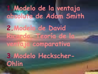 1. Modelo de la ventaja absoluta de Adam Smith 2. Modelo de David Ricardo, Teoría de la ventaja comparativa 3. Modelo Heckscher-Ohlin 