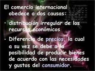 El comercio internacional obedece a dos causas: distribución irregular de los recursos económicos  Diferencia de  precios , la cual a su vez se debe a la posibilidad de producir bienes de acuerdo con las necesidades y gustos del  consumidor .   