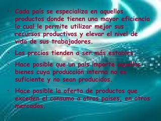 Cada país se especializa en aquellos productos donde tienen una mayor  eficiencia  lo cual le permite utilizar mejor sus recursos productivos y elevar el nivel de vida de sus trabajadores.  Los precios tienden a ser más estables.  Hace posible que un país importe aquellos bienes cuya producción interna no es suficiente y no sean producidos.  Hace posible la  oferta  de productos que exceden el  consumo  a otros países, en otros mercados.  