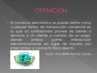 El comercio electrónico se puede definir como cualquier forma de transacción comercial en la que un suministrador provee de bienes o servicios a un cliente a cambio de un pago, donde ambas partes interactúan electrónicamente en lugar de hacerlo por intercambio o contacto físico directo. Autor: Ana Belén Alonso Conde DEFINICIÓN