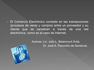 El Comercio Electrónico consiste en las transacciones (procesos de venta y compra) entre un proveedor y su cliente que se canalizan a través de una red electrónica, como es el caso de Internet. Autores: Lic. Julio L. Betancourt Ávila. Dr. José A. Pancorbo de Sandoval.