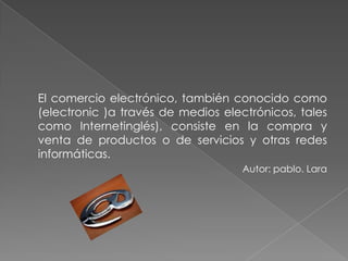 El comercio electrónico, también conocido como (electronic )a través de medios electrónicos, tales como Internetinglés), consiste en la compra y venta de productos o de servicios y otras redes informáticas. Autor: pablo. Lara