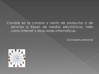 Consiste en la compra y venta de productos o de servicios a través de medios electrónicos, tales como Internet y otras redes informáticas.Concepto personal