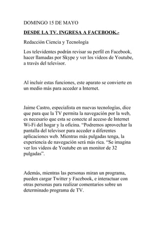 DOMINGO 15 DE MAYO
DESDE LA TV. INGRESA A FACEBOOK.-
Redacción Ciencia y Tecnología
Los televidentes podrán revisar su perfil en Facebook,
hacer llamadas por Skype y ver los videos de Youtube,
a través del televisor.


Al incluir estas funciones, este aparato se convierte en
un medio más para acceder a Internet.


Jaime Castro, especialista en nuevas tecnologías, dice
que para que la TV permita la navegación por la web,
es necesario que esta se conecte al acceso de Internet
Wi-Fi del hogar y la oficina. “Podremos aprovechar la
pantalla del televisor para acceder a diferentes
aplicaciones web. Mientras más pulgadas tenga, la
experiencia de navegación será más rica. “Se imagina
ver los videos de Youtube en un monitor de 32
pulgadas”.


Además, mientras las personas miran un programa,
pueden cargar Twitter y Facebook, e interactuar con
otras personas para realizar comentarios sobre un
determinado programa de TV.
 