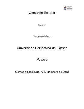 Comercio Exterior


                  Comercio


             Por: Manuel Gallegos


 Universidad Politécnica de Gómez


                Palacio


Gómez palacio Dgo. A 23 de enero de 2012
 
