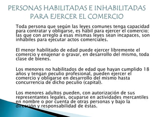 Toda persona que según las leyes comunes tenga capacidad
para contratar y obligarse, es hábil para ejercer el comercio;
las que con arreglo a esas mismas leyes sean incapaces, son
inhábiles para ejecutar actos comerciales.

El menor habilitado de edad puede ejercer libremente el
comercio y enajenar o gravar, en desarrollo del mismo, toda
clase de bienes.

Los menores no habilitados de edad que hayan cumplido 18
años y tengan peculio profesional, pueden ejercer el
comercio y obligarse en desarrollo del mismo hasta
concurrencia de dicho peculio (capital).

Los menores adultos pueden, con autorización de sus
representantes legales, ocuparse en actividades mercantiles
en nombre o por cuenta de otras personas y bajo la
dirección y responsabilidad de éstas.
 