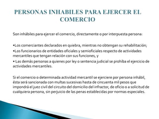Son inhábiles para ejercer el comercio, directamente o por interpuesta persona:

•Los comerciantes declarados en quiebra, mientras no obtengan su rehabilitación;
•Los funcionarios de entidades oficiales y semioficiales respecto de actividades
mercantiles que tengan relación con sus funciones, y
• Las demás personas a quienes por ley o sentencia judicial se prohíba el ejercicio de
actividades mercantiles.

Si el comercio o determinada actividad mercantil se ejerciere por persona inhábil,
ésta será sancionada con multas sucesivas hasta de cincuenta mil pesos que
impondrá el juez civil del circuito del domicilio del infractor, de oficio o a solicitud de
cualquiera persona, sin perjuicio de las penas establecidas por normas especiales.
 
