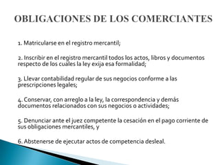1. Matricularse en el registro mercantil;

2. Inscribir en el registro mercantil todos los actos, libros y documentos
respecto de los cuales la ley exija esa formalidad;

3. Llevar contabilidad regular de sus negocios conforme a las
prescripciones legales;

4. Conservar, con arreglo a la ley, la correspondencia y demás
documentos relacionados con sus negocios o actividades;

5. Denunciar ante el juez competente la cesación en el pago corriente de
sus obligaciones mercantiles, y

6. Abstenerse de ejecutar actos de competencia desleal.
 