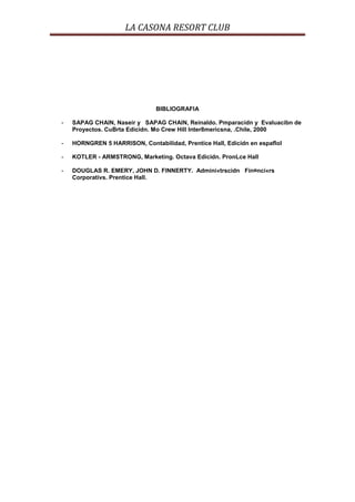 LA CASONA RESORT CLUB




                               BIBLIOGRAFIA

-   SAPAG CHAIN, Naseir y SAPAG CHAIN, Reinaldo. Pmparacidn y Evaluacibn de
    Proyectos. CuBrta Edicidn. Mo Crew Hill lnter8mericsna, .Chile, 2000

-   HORNGREN 5 HARRISON, Contabilidad, Prentice Hall, Edicidn en espaflol

-   KOTLER - ARMSTRONG, Marketing. Octava Edicidn. PronLce Hall

-   DOUGLAS R. EMERY, JOHN D. FINNERTY. Admini«trscidn Fin¤nci«rs
    Corporativs. Prentice Hall.
 
