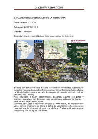 LA CASONA RESORT CLUB


CARACTERISTICAS GENERALES DE LA INSTITUCION:

Departamento: CUSCO

Privincia: QUISPICANCHI

Distrito: CAMANTI

Direccion: Camino real S/N altura de la posta medica de Quincemil




Se sale bien temprano en la mañana y se atraviesan distintos pueblitos por
la recien inaugurada carretera Interoceanica, como Ocongate, luego el abra
de Huallahualla cerca al nevado Ausangate (el nevado mas alto del sur
peruano, 4950 msnm).
Aquí empiezan a bajar, observándose glaciares, lagunas con patos y
grandes montañas con torrentes que descienden, rebaños de llamas y
alpacas. Asi llegan a Marcapata.
Viniendo del Cusco a Quincemil ubicado a 1000 msnm, es impresionante
ver el cambio progresivo de Sierra a Selva. La vegetación se hace cada vez
mas exuberante y tropical, al igual que el clima. El viaje está salpicado de
cascadas y ríos de aguas cristalinas.
 