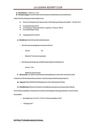 LA CASONA RESORT CLUB
   c) Guardianía:1,5m2c/u= 3 m2
   d) ÁreadeJuegos:Conelfindebrindarciertasactividadesalosusuariosdelresort,

estecontaráconlassiguientesinstalaciones:

               Piscina:3m2xpersona(15personas)=45m2desuperficie(profundidad 1.5m)67,5m3

               Cuartodeequipos:6m2
               2 Vestidores–baños(hombres–mujeres):17m2c/u=34m2
               CanchaMúltiple:44x22


               Juegosparaniños:40m2


    e) Senderos:Existiránsenderosdedosclases:


        o Senderosparacabalgatascomoparaciclismo


            -     Ancho:               2m


            -     Material:Terrenocompactado


        o Senderosparadirigirsea lasdiferentesinstalacionesdelresort


            -     Ancho:1,5m


          -   Material:piedrachispa
    f) Áreaverde:Complementandolanaturalezadelsector,dentrodel resortsecontará

conjardines.Dentrodeestaáreaverdese incluiráunespaciodestinadoparapicnic.

    g) Laguna:Sepodrádisfrutardefogatasasuorilla ydepaseosenbotes.


    h) Caballerizas:Elresortcontarácon4caballosparaquelosusuariospuedanrealizar

recorridosencaballopor lossenderos.Existiráunabodegadondeseguardarálos accesoriosde

loscaballos.
                                            2                   2
         o 4Caballerizas:2,5x3,5= 8,75m c/uPara4caballos=35m

                            2
         o 1 Bodega:5m




ESTRUCTURARGANIZACIONAL
 