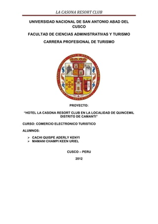 LA CASONA RESORT CLUB

   UNIVERSIDAD NACIONAL DE SAN ANTONIO ABAD DEL
                      CUSCO

  FACULTAD DE CIENCIAS ADMINISTRATIVAS Y TURISMO

           CARRERA PROFESIONAL DE TURISMO




                       PROYECTO:

“HOTEL LA CASONA RESORT CLUB EN LA LOCALIDAD DE QUINCEMIL
                   DISTRITO DE CAMANTI”

CURSO: COMERCIO ELECTRONICO TURISTICO

ALUMNOS:

   CACHI QUISPE ADERLY KENYI
   MAMANI CHAMPI KEEN URIEL


                      CUSCO – PERU

                          2012
 