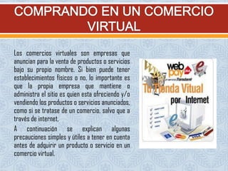 Los comercios virtuales son empresas que
anuncian para la venta de productos o servicios
bajo su propio nombre. Si bien puede tener
establecimientos físicos o no, lo importante es
que la propia empresa que mantiene o
administra el sitio es quien esta ofreciendo y/o
vendiendo los productos o servicios anunciados,
como si se tratase de un comercio, salvo que a
través de internet,
A continuación se explican algunas
precauciones simples y útiles a tener en cuenta
antes de adquirir un producto o servicio en un
comercio virtual.
 