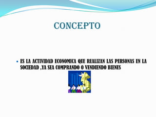 CONCEPTO
ES LA ACTIVIDAD ECONOMICA QUE REALIZAN LAS PERSONAS EN LA
SOCIEDAD ,YA SEA COMPRANDO O VENDIENDO BIENES