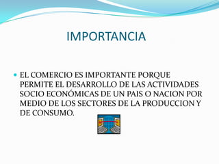 IMPORTANCIA
EL COMERCIO ES IMPORTANTE PORQUE
PERMITE EL DESARROLLO DE LAS ACTIVIDADES
SOCIO ECONÓMICAS DE UN PAIS O NACION POR
MEDIO DE LOS SECTORES DE LA PRODUCCION Y
DE CONSUMO.