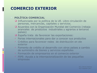 COMERCIO EXTERIOR POLÍTICA COMERCIAL Influenciada por la política de la UE. Libre circulación de personas, mercancías, capitales y servicios. Acuerdos con la Organización Mundial del Comercio (rebaja aranceles  de productos  industriales y agrarios a terceros países) España trata  de favorecer las exportaciones: Ferias internacionales para dar a conocer sus productos Créditos para favorecer redes  de distribución en ele exterior Fomento de crédito al desarrollo con otros países a cambio de suministro de bienes y servicios españoles Formación de empresarios en el comercio exterior PIPE: Ayuda a la internacionalización de las pequeñas empresas M C. García Chimeno IES “Leopoldo Cano” 