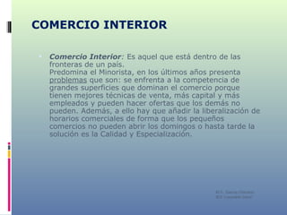 COMERCIO INTERIOR Comercio Interior :  Es aquel que está dentro de las fronteras de un país.  Predomina el Minorista, en los últimos años presenta  problemas  que son: se enfrenta a la competencia de grandes superficies que dominan el comercio porque tienen mejores técnicas de venta, más capital y más empleados y pueden hacer ofertas que los demás no pueden. Además, a ello hay que añadir la liberalización de horarios comerciales de forma que los pequeños comercios no pueden abrir los domingos o hasta tarde la solución es la Calidad y Especialización. M C. García Chimeno IES “Leopoldo Cano” 