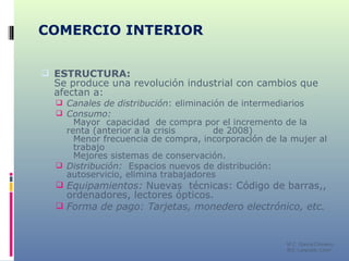 COMERCIO INTERIOR ESTRUCTURA:  Se produce una revolución industrial con cambios que afectan a: Canales de distribución : eliminación de intermediarios Consumo:  Mayor  capacidad  de compra por el incremento de la  renta (anterior a la crisis  de 2008) Menor frecuencia de compra, incorporación de la mujer al  trabajo  Mejores sistemas de conservación. Distribución:  Espacios nuevos de distribución: autoservicio, elimina trabajadores Equipamientos:  Nuevas  técnicas: Código de barras,, ordenadores, lectores ópticos. Forma de pago: Tarjetas, monedero electrónico, etc. M C. García Chimeno IES “Leopoldo Cano” 