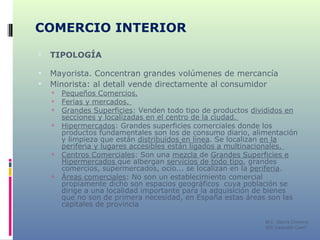 COMERCIO INTERIOR TIPOLOGÍA Mayorista. Concentran grandes volúmenes de mercancía  Minorista: al detall vende directamente al consumidor Pequeños Comercios.   Ferias y mercados.    Grandes Superficies : Venden todo tipo de productos  divididos en secciones y localizadas en el centro de la ciudad.    Hipermercados : Grandes superficies comerciales donde los productos fundamentales son los de consumo diario, alimentación y limpieza que están  distribuidos en línea . Se localizan  en la periferia y lugares accesibles están ligados a multinacionales.  Centros Comerciales : Son una  mezcla  de  Grandes Superficies e Hipermercados  que albergan  servicios de todo tipo , grandes comercios, supermercados, ocio... se localizan en la  periferia . Áreas comerciales : No son un establecimiento comercial propiamente dicho son espacios geográficos  cuya población se dirige a una localidad importante para la adquisición de bienes que no son de primera necesidad, en España estas áreas son las capitales de provincia  M C. García Chimeno IES “Leopoldo Cano” 