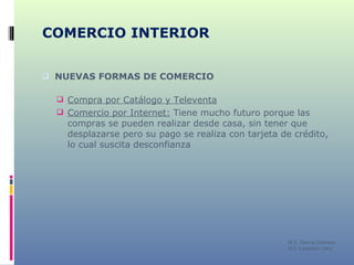 COMERCIO INTERIOR NUEVAS FORMAS DE COMERCIO Compra por Catálogo y Televenta Comercio por Internet:  Tiene mucho futuro porque las compras se pueden realizar desde casa, sin tener que desplazarse pero su pago se realiza con tarjeta de crédito, lo cual suscita desconfianza M C. García Chimeno IES “Leopoldo Cano” 
