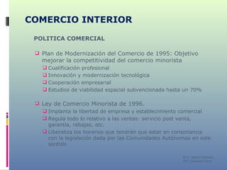 COMERCIO INTERIOR POLITICA COMERCIAL Plan de Modernización del Comercio de 1995: Objetivo mejorar la competitividad del comercio minorista Cualificación profesional Innovación y modernización tecnológica Cooperación empresarial Estudios de viabilidad espacial subvencionada hasta un 70% Ley de Comercio Minorista de 1996.  Implanta la libertad de empresa y establecimiento comercial Regula todo lo relativo a las ventas: servicio post venta, garantía, rebajas, etc. Liberaliza los horarios que tendrán que estar en consonancia con la legislación dada por las Comunidades Autónomas en este sentido M C. García Chimeno IES “Leopoldo Cano” 