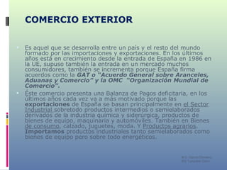 COMERCIO EXTERIOR Es aquel que se desarrolla entre un país y el resto del mundo formado por las importaciones y exportaciones. En los últimos años está en crecimiento desde la entrada de España en 1986 en la UE, supuso también la entrada en un mercado muchos consumidores, también se incrementa porque España firma acuerdos como la  GAT o “Acuerdo General sobre Aranceles, Aduanas y Comercio” y la OMC  “Organización Mundial de Comercio”.   Éste comercio presenta una Balanza de Pagos deficitaria, en los últimos años cada vez va a más motivado porque las  exportaciones  de España se basan principalmente en  el Sector   Industrial  sobretodo productos intermedios o semielaborados derivados de la industria química y siderúrgica, productos de bienes de equipo, maquinaria y automóviles. También en Bienes  de consumo , calzado, juguetes, moda. Y  Productos agrarios .  Importamos  productos industriales tanto semielaborados como bienes de equipo pero sobre todo energéticos.  M C. García Chimeno IES “Leopoldo Cano” 