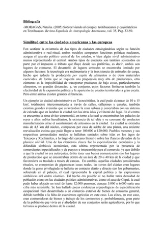 Bibliografía
-MORAGAS, Natalia. (2005) Sobreviviendo al colapso: teotihuacanos y coyotlatelcos
en Teotihuacan. Revista Española de Antropología Americana, vol. 35, Pag. 33-50.


Similitud entre las ciudades americanas y las europeas
Fox sostiene la existencia de dos tipos de ciudades catalogándolas según su función
administrativa o real-ritual, ambos modelos comparten funciones políticas nucleares,
acogen el aparato político central de los estados, o bien algún nivel administrativo
menos representando al central. Ambos tipos de ciudades son también sostenidos en
parte por el impuesto o tributo que fluye desde sus periferias, es decir, ambos son
lugares de consumo. El desarrollo de lugares centrales se encontraba limitado por
algunos factores: la tecnología era rudimentaria y la inexistencia de animales de carga,
hecho que reducía la producción per capita de alimentos o de otros materiales
esenciales, de forma que se requería una proporción muy alta de productores, otro
elemento es la imposibilidad de transportar productos de bajo coste, particularmente
alimentos, en grandes distancias, y, en conjunto, estos factores limitaron también la
efectividad de la expansión política y la aparición de estados territoriales a gran escala.
Pero entre ambas existen grandes diferencias.
Un ejemplo de ciudad administrativa es Tecnochtitlan, la cual pudo alcanzar de 10 a 15
km², totalmente intercomunicada a través de calles, callejones y canales, también
existían grandes avenidas que atravesaban la zona urbana y conectaban con un sistema
de calzadas que en lazaban la ciudad con las otras islas y el litoral del lago. En el centro
se encuentra la zona cívico-ceremonial, en torno a la cual se encontraban los palacios de
reyes y altos nobles hereditarios, la existencia de tal elite y su consumo de productos
manufacturados atrae el asentamiento de artesanos en la ciudad. La ciudad se extendía
más de 4,5 km del núcleo, compuesta por casa de adobe de una planta, una reciente
reevaluación estima que pudo llegar a tener 100.000 o 120.000. Pueblos menores y sus
respectivas comunidades rurales se hallaban sentados sobre islas en los lagos de
Texcoco y Xochimilco, a lo largo del cercano litoral o sobre los flancos elevados de la
planicie aluvial. Uno de los elementos claves fue la especialización económica y la
difundida simbiosis económica, esta ultima representada por la presencia de
comerciantes especializados y de puestos e intercambio para el comercio, ya que debido
a que la ciudad no era autárquica, debía tener una buena comunicación con los lugares
de producción que se encontraban dentro de un área de 20 o 40 km de la ciudad y que
favoreciera su traslado a través de canoas. En cambio, aquellas ciudades consideradas
rituales, se componían de gigantescas casas reales, las cortes del clásico eran lugares
donde la gente privilegiada se hallaba en contacto diario y directo con los gobernantes,
sobretodo en el palacio, el cual representaba la capital política y las expresiones
simbólicas del orden cósmico. Tal hecho era posible al no hallar tanta densidad de
población como en las ciudades político-administrativas, como el caso de Copal, la cual
pudo haber alojado un total de hasta 12.000 personas, aunque 5.000 o 6.000 sería una
cifra más razonable. Se han hallado pocas evidencias arqueológicas de especialización
ocupacional bien desarrollada o de comercio exterior de bienes de consumo general,
debido también a la falta de excedentes agrícolas en este caso. Las elites, en este caso,
eran consumidoras de bienes y trabajo de los comuneros y, probablemente, gran parte
de la población que vivía en y alrededor de sus conjuntos serán agricultores, por lo que
tal tarea se produce dentro de la ciudad.
 