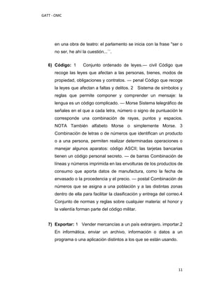 GATT - OMC




      en una obra de teatro: el parlamento se inicia con la frase ''ser o
      no ser, he ahí la cuestión...´´.


   6) Código: 1      Conjunto ordenado de leyes.— civil Código que
      recoge las leyes que afectan a las personas, bienes, modos de
      propiedad, obligaciones y contratos. — penal Código que recoge
      la leyes que afectan a faltas y delitos. 2 Sistema de símbolos y
      reglas que permite componer y comprender un mensaje: la
      lengua es un código complicado. — Morse Sistema telegráfico de
      señales en el que a cada letra, número o signo de puntuación le
      corresponde una combinación de rayas, puntos y espacios.
      NOTA También alfabeto Morse o simplemente Morse. 3
      Combinación de letras o de números que identifican un producto
      o a una persona, permiten realizar determinadas operaciones o
      manejar algunos aparatos: código ASCII; las tarjetas bancarias
      tienen un código personal secreto. — de barras Combinación de
      líneas y números imprimida en las envolturas de los productos de
      consumo que aporta datos de manufactura, como la fecha de
      envasado o la procedencia y el precio. — postal Combinación de
      números que se asigna a una población y a las distintas zonas
      dentro de ella para facilitar la clasificación y entrega del correo.4
      Conjunto de normas y reglas sobre cualquier materia: el honor y
      la valentía forman parte del código militar.


   7) Exportar: 1 Vender mercancías a un país extranjero. importar.2
      En informática, enviar un archivo, información o datos a un
      programa o una aplicación distintos a los que se están usando.




                                                                        11
 