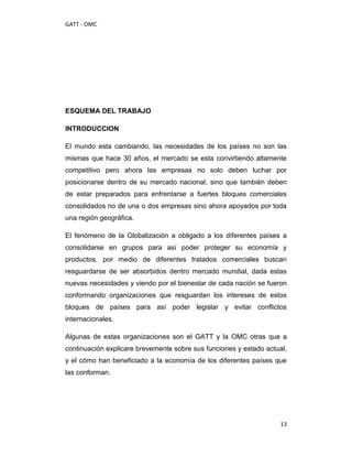 GATT - OMC




ESQUEMA DEL TRABAJO

INTRODUCCION

El mundo esta cambiando, las necesidades de los países no son las
mismas que hace 30 años, el mercado se esta convirtiendo altamente
competitivo pero ahora las empresas no solo deben luchar por
posicionarse dentro de su mercado nacional, sino que también deben
de estar preparados para enfrentarse a fuertes bloques comerciales
consolidados no de una o dos empresas sino ahora apoyados por toda
una región geográfica.

El fenómeno de la Globalización a obligado a los diferentes países a
consolidarse en grupos para así poder proteger su economía y
productos, por medio de diferentes tratados comerciales buscan
resguardarse de ser absorbidos dentro mercado mundial, dada estas
nuevas necesidades y viendo por el bienestar de cada nación se fueron
conformando organizaciones que resguardan los intereses de estos
bloques de países para así poder legislar y evitar conflictos
internacionales.

Algunas de estas organizaciones son el GATT y la OMC otras que a
continuación explicare brevemente sobre sus funciones y estado actual,
y el cómo han beneficiado a la economía de los diferentes países que
las conforman.




                                                                    13
 