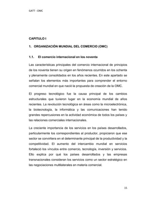GATT - OMC




CAPITULO I

1. ORGANIZACIÓN MUNDIAL DEL COMERCIO (OMC)


1.1.   El comercio internacional en los noventa

Las características principales del comercio internacional de principios
de los noventa tienen su origen en fenómenos ocurridos en los ochenta
y plenamente consolidados en los años recientes. En este apartado se
señalan los elementos más importantes para comprender el entorno
comercial mundial en que nació la propuesta de creación de la OMC.

El progreso tecnológico fue la causa principal de los cambios
estructurales que tuvieron lugar en la economía mundial de años
recientes. La revolución tecnológica en áreas como la microelectrónica,
la biotecnología, la informática y las comunicaciones han tenido
grandes repercusiones en la actividad económica de todos los países y
las relaciones comerciales internacionales.

La creciente importancia de los servicios en los países desarrollados,
particularmente los correspondientes al productor, propiciaron que ese
sector se convirtiera en el determinante principal de la productividad y la
competitividad. El aumento del intercambio mundial en servicios
fortaleció los vínculos entre comercio, tecnología, inversión y servicios.
Ello explica por qué los países desarrollados y las empresas
transnacionales consideran los servicios como un sector estratégico en
las negociaciones multilaterales en materia comercial.




                                                                        15
 