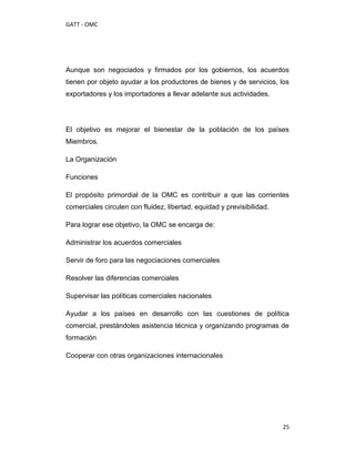 GATT - OMC




Aunque son negociados y firmados por los gobiernos, los acuerdos
tienen por objeto ayudar a los productores de bienes y de servicios, los
exportadores y los importadores a llevar adelante sus actividades.




El objetivo es mejorar el bienestar de la población de los países
Miembros.

La Organización

Funciones

El propósito primordial de la OMC es contribuir a que las corrientes
comerciales circulen con fluidez, libertad, equidad y previsibilidad.

Para lograr ese objetivo, la OMC se encarga de:

Administrar los acuerdos comerciales

Servir de foro para las negociaciones comerciales

Resolver las diferencias comerciales

Supervisar las políticas comerciales nacionales

Ayudar a los países en desarrollo con las cuestiones de política
comercial, prestándoles asistencia técnica y organizando programas de
formación

Cooperar con otras organizaciones internacionales




                                                                        25
 
