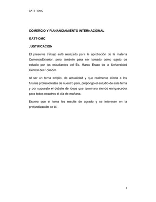 GATT - OMC




COMERCIO Y FIANANCIAMIENTO INTERNACIONAL

GATT-OMC

JUSTIFICACION

El presente trabajo está realizado para la aprobación de la materia
ComercioExterior, pero también para ser tomado como sujeto de
estudio por los estudiantes del Ec. Marco Erazo de la Universidad
Central del Ecuador.

Al ser un tema amplio, de actualidad y que realmente afecta a los
futuros profesionistas de nuestro país, propongo el estudio de este tema
y por supuesto el debate de ideas que terminara siendo enriquecedor
para todos nosotros el día de mañana.

Espero que el tema les resulte de agrado y se interesen en la
profundización de él.




                                                                       3
 