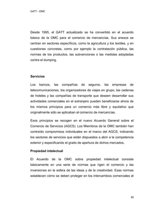 GATT - OMC




Desde 1995, el GATT actualizado se ha convertido en el acuerdo
básico de la OMC para el comercio de mercancías. Sus anexos se
centran en sectores específicos, como la agricultura y los textiles, y en
cuestiones concretas, como por ejemplo la contratación pública, las
normas de los productos, las subvenciones o las medidas adoptadas
contra el dumping.




Servicios

Los    bancos,    las        compañías   de    seguros,   las   empresas     de
telecomunicaciones, los organizadores de viajes en grupo, las cadenas
de hoteles y las compañías de transporte que deseen desarrollar sus
actividades comerciales en el extranjero pueden beneficiarse ahora de
los mismos principios para un comercio más libre y equitativo que
originalmente sólo se aplicaban al comercio de mercancías.

Esos principios se recogen en el nuevo Acuerdo General sobre el
Comercio de Servicios (AGCS). Los Miembros de la OMC también han
contraído compromisos individuales en el marco del AGCS, indicando
los sectores de servicios que están dispuestos a abrir a la competencia
exterior y especificando el grado de apertura de dichos mercados.

Propiedad intelectual

El    Acuerdo    de     la    OMC   sobre     propiedad   intelectual   consiste
básicamente en una serie de normas que rigen el comercio y las
inversiones en la esfera de las ideas y de la creatividad. Esas normas
establecen cómo se deben proteger en los intercambios comerciales el




                                                                              30
 
