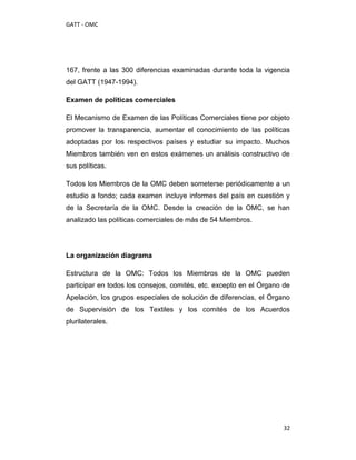 GATT - OMC




167, frente a las 300 diferencias examinadas durante toda la vigencia
del GATT (1947-1994).

Examen de políticas comerciales

El Mecanismo de Examen de las Políticas Comerciales tiene por objeto
promover la transparencia, aumentar el conocimiento de las políticas
adoptadas por los respectivos países y estudiar su impacto. Muchos
Miembros también ven en estos exámenes un análisis constructivo de
sus políticas.

Todos los Miembros de la OMC deben someterse periódicamente a un
estudio a fondo; cada examen incluye informes del país en cuestión y
de la Secretaría de la OMC. Desde la creación de la OMC, se han
analizado las políticas comerciales de más de 54 Miembros.




La organización diagrama

Estructura de la OMC: Todos los Miembros de la OMC pueden
participar en todos los consejos, comités, etc. excepto en el Órgano de
Apelación, los grupos especiales de solución de diferencias, el Órgano
de Supervisión de los Textiles y los comités de los Acuerdos
plurilaterales.




                                                                     32
 