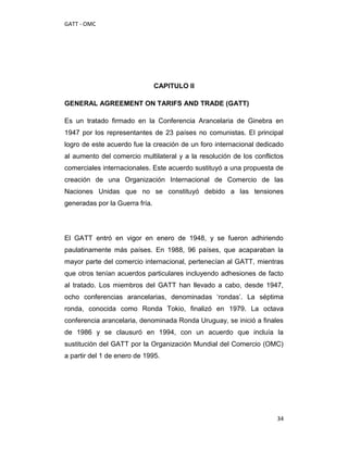 GATT - OMC




                                CAPITULO II

GENERAL AGREEMENT ON TARIFS AND TRADE (GATT)

Es un tratado firmado en la Conferencia Arancelaria de Ginebra en
1947 por los representantes de 23 países no comunistas. El principal
logro de este acuerdo fue la creación de un foro internacional dedicado
al aumento del comercio multilateral y a la resolución de los conflictos
comerciales internacionales. Este acuerdo sustituyó a una propuesta de
creación de una Organización Internacional de Comercio de las
Naciones Unidas que no se constituyó debido a las tensiones
generadas por la Guerra fría.




El GATT entró en vigor en enero de 1948, y se fueron adhiriendo
paulatinamente más países. En 1988, 96 países, que acaparaban la
mayor parte del comercio internacional, pertenecían al GATT, mientras
que otros tenían acuerdos particulares incluyendo adhesiones de facto
al tratado. Los miembros del GATT han llevado a cabo, desde 1947,
ocho conferencias arancelarias, denominadas „rondas‟. La séptima
ronda, conocida como Ronda Tokio, finalizó en 1979. La octava
conferencia arancelaria, denominada Ronda Uruguay, se inició a finales
de 1986 y se clausuró en 1994, con un acuerdo que incluía la
sustitución del GATT por la Organización Mundial del Comercio (OMC)
a partir del 1 de enero de 1995.




                                                                     34
 