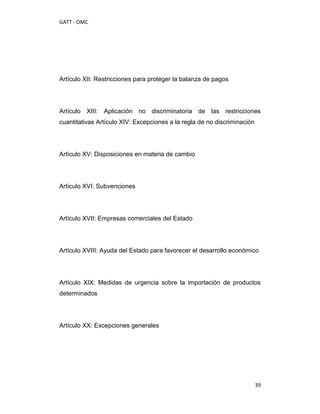 GATT - OMC




Artículo XII: Restricciones para proteger la balanza de pagos




Artículo XIII: Aplicación no discriminatoria de las restricciones
cuantitativas Artículo XIV: Excepciones a la regla de no discriminación




Artículo XV: Disposiciones en materia de cambio




Artículo XVI: Subvenciones




Artículo XVII: Empresas comerciales del Estado




Artículo XVIII: Ayuda del Estado para favorecer el desarrollo económico




Artículo XIX: Medidas de urgencia sobre la importación de productos
determinados




Artículo XX: Excepciones generales




                                                                          39
 